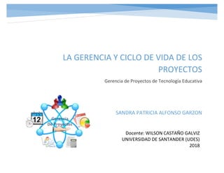 LA GERENCIA Y CICLO DE VIDA DE LOS
PROYECTOS
Gerencia de Proyectos de Tecnología Educativa
SANDRA PATRICIA ALFONSO GARZON
Docente: WILSON CASTAÑO GALVIZ
UNIVERSIDAD DE SANTANDER (UDES)
2018
 