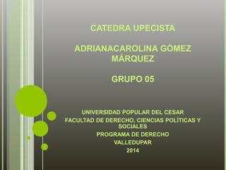 CATEDRA UPECISTA 
ADRIANACAROLINA GÓMEZ 
MÁRQUEZ 
GRUPO 05 
UNIVERSIDAD POPULAR DEL CESAR 
FACULTAD DE DERECHO, CIENCIAS POLÍTICAS Y 
SOCIALES 
PROGRAMA DE DERECHO 
VALLEDUPAR 
2014 
 