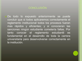 CONCLUSIÓN 
 De todo lo expuesto anteriormente se puede 
concluir que si todos aplicaremos correctamente el 
reglamento institucional todos los procesos fueran 
mas rápidos y eficientes; y si conocieran las 
sanciones ningún estudiante cometería faltas. Por 
tanto conocer el reglamento estudiantil es 
fundamental en el desarrollo de toda la carrera 
universitaria para desenvolverse correctamente en 
la institución. 
