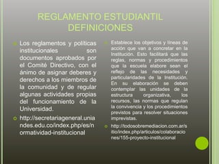 REGLAMENTO ESTUDIANTIL 
DEFINICIONES 
 Los reglamentos y políticas 
institucionales son 
documentos aprobados por 
el Comité Directivo, con el 
ánimo de asignar deberes y 
derechos a los miembros de 
la comunidad y de regular 
algunas actividades propias 
del funcionamiento de la 
Universidad. 
 http://secretariageneral.unia 
ndes.edu.co/index.php/es/n 
ormatividad-institucional 
 Establece los objetivos y líneas de 
acción que van a concretar en la 
Institución. Esto facilitará que las 
reglas, normas y procedimientos 
que la escuela elabore sean el 
reflejo de las necesidades y 
particularidades de la Institución. 
En su elaboración se deben 
contemplar las unidades de la 
estructura organizativa, los 
recursos, las normas que regulan 
la convivencia y los procedimientos 
previstos para resolver situaciones 
imprevistas. 
 http://todosobremediacion.com.ar/s 
itio/index.php/articulos/colaboracio 
nes/155-proyecto-institucional 
 