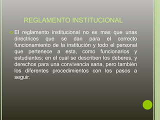 REGLAMENTO INSTITUCIONAL 
 El reglamento institucional no es mas que unas 
directrices que se dan para el correcto 
funcionamiento de la institución y todo el personal 
que pertenece a esta, como funcionarios y 
estudiantes; en el cual se describen los deberes, y 
derechos para una convivencia sana, pero también 
los diferentes procedimientos con los pasos a 
seguir. 
 