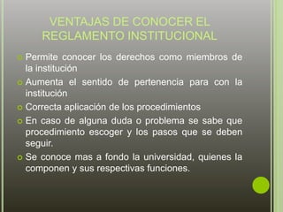 VENTAJAS DE CONOCER EL 
REGLAMENTO INSTITUCIONAL 
 Permite conocer los derechos como miembros de 
la institución 
 Aumenta el sentido de pertenencia para con la 
institución 
 Correcta aplicación de los procedimientos 
 En caso de alguna duda o problema se sabe que 
procedimiento escoger y los pasos que se deben 
seguir. 
 Se conoce mas a fondo la universidad, quienes la 
componen y sus respectivas funciones. 
 