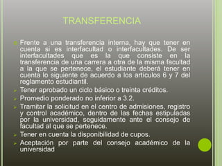 TRANSFERENCIA 
 Frente a una transferencia interna, hay que tener en 
cuenta si es interfacultad o interfacultades. De ser 
interfacultades que es la que consiste en la 
transferencia de una carrera a otra de la misma facultad 
a la que se pertenece, el estudiante deberá tener en 
cuenta lo siguiente de acuerdo a los artículos 6 y 7 del 
reglamento estudiantil. 
 Tener aprobado un ciclo básico o treinta créditos. 
 Promedio ponderado no inferior a 3.2. 
 Tramitar la solicitud en el centro de admisiones, registro 
y control académico, dentro de las fechas estipuladas 
por la universidad, seguidamente ante el consejo de 
facultad al que se pertenece. 
 Tener en cuenta la disponibilidad de cupos. 
 Aceptación por parte del consejo académico de la 
universidad 
 