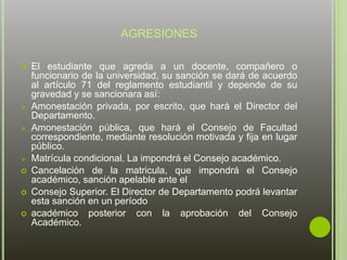 AGRESIONES 
 El estudiante que agreda a un docente, compañero o 
funcionario de la universidad, su sanción se dará de acuerdo 
al artículo 71 del reglamento estudiantil y depende de su 
gravedad y se sancionara así: 
 Amonestación privada, por escrito, que hará el Director del 
Departamento. 
 Amonestación pública, que hará el Consejo de Facultad 
correspondiente, mediante resolución motivada y fija en lugar 
público. 
 Matrícula condicional. La impondrá el Consejo académico. 
 Cancelación de la matricula, que impondrá el Consejo 
académico, sanción apelable ante el 
 Consejo Superior. El Director de Departamento podrá levantar 
esta sanción en un período 
 académico posterior con la aprobación del Consejo 
Académico. 
 