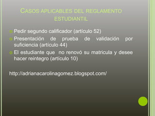 CASOS APLICABLES DEL REGLAMENTO 
ESTUDIANTIL 
 Pedir segundo calificador (artículo 52) 
 Presentación de prueba de validación por 
suficiencia (artículo 44) 
 El estudiante que no renovó su matricula y desee 
hacer reintegro (artículo 10) 
http://adrianacarolinagomez.blogspot.com/ 
 