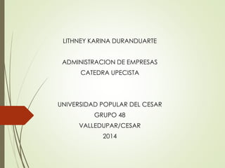 LITHNEY KARINA DURANDUARTE 
ADMINISTRACION DE EMPRESAS 
CATEDRA UPECISTA 
UNIVERSIDAD POPULAR DEL CESAR 
GRUPO 48 
VALLEDUPAR/CESAR 
2014 
 