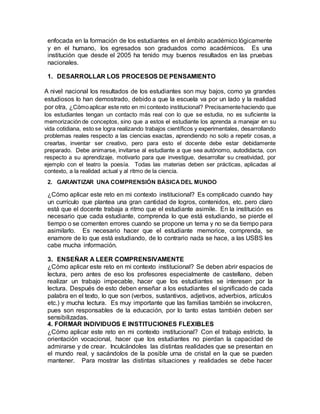 enfocada en la formación de los estudiantes en el ámbito académico lógicamente 
y en el humano, los egresados son graduados como académicos. Es una 
institución que desde el 2005 ha tenido muy buenos resultados en las pruebas 
nacionales. 
1. DESARROLLAR LOS PROCESOS DE PENSAMIENTO 
A nivel nacional los resultados de los estudiantes son muy bajos, como ya grandes 
estudiosos lo han demostrado, debido a que la escuela va por un lado y la realidad 
por otra, ¿Cómo aplicar este reto en mi contexto institucional? Precisamente haciendo que 
los estudiantes tengan un contacto más real con lo que se estudia, no es suficiente la 
memorización de conceptos, sino que a estos el estudiante los aprenda a manejar en su 
vida cotidiana, esto se logra realizando trabajos científicos y experimentales, desarrollando 
problemas reales respecto a las ciencias exactas, aprendiendo no solo a repetir cosas, a 
crearlas, inventar ser creativo, pero para esto el docente debe estar debidamente 
preparado. Debe animarse, invitarse al estudiante a que sea autónomo, autodidacta, con 
respecto a su aprendizaje, motivarlo para que investigue, desarrollar su creatividad, por 
ejemplo con el teatro la poesía. Todas las materias deben ser prácticas, aplicadas al 
contexto, a la realidad actual y al ritmo de la ciencia. 
2. GARANTIZAR UNA COMPRENSIÓN BÁSICA DEL MUNDO 
¿Cómo aplicar este reto en mi contexto institucional? Es complicado cuando hay 
un currículo que plantea una gran cantidad de logros, contenidos, etc. pero claro 
está que el docente trabaja a ritmo que el estudiante asimile. En la institución es 
necesario que cada estudiante, comprenda lo que está estudiando, se pierde el 
tiempo o se comenten errores cuando se propone un tema y no se da tiempo para 
asimilarlo. Es necesario hacer que el estudiante memorice, comprenda, se 
enamore de lo que está estudiando, de lo contrario nada se hace, a las USBS les 
cabe mucha información. 
3. ENSEÑAR A LEER COMPRENSIVAMENTE 
¿Cómo aplicar este reto en mi contexto institucional? Se deben abrir espacios de 
lectura, pero antes de eso los profesores especialmente de castellano, deben 
realizar un trabajo impecable, hacer que los estudiantes se interesen por la 
lectura. Después de esto deben enseñar a los estudiantes el significado de cada 
palabra en el texto, lo que son (verbos, sustantivos, adjetivos, adverbios, artículos 
etc.) y mucha lectura. Es muy importante que las familias también se involucren, 
pues son responsables de la educación, por lo tanto estas también deben ser 
sensibilizadas. 
4. FORMAR INDIVIDUOS E INSTITUCIONES FLEXIBLES 
¿Cómo aplicar este reto en mi contexto institucional? Con el trabajo estricto, la 
orientación vocacional, hacer que los estudiantes no pierdan la capacidad de 
admirarse y de crear. Inculcándoles las distintas realidades que se presentan en 
el mundo real, y sacándolos de la posible urna de cristal en la que se pueden 
mantener. Para mostrar las distintas situaciones y realidades se debe hacer 
 