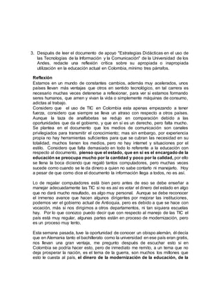3. Después de leer el documento de apoyo "Estrategias Didácticas en el uso de 
las Tecnologías de la Información y la Comunicación" de la Universidad de los 
Andes, redacte una reflexión crítica sobre su apropiada o inapropiada 
utilización en la educación actual en Colombia, mínimo tres párrafos. 
Reflexión 
Estamos en un mundo de constantes cambios, además muy acelerados, unos 
países llevan más ventajas que otros en sentido tecnológico, en tal carrera es 
necesario muchas veces detenerse a reflexionar, para ver si estamos formando 
seres humanos, que amen y vivan la vida o simplemente máquinas de consumo, 
adictas al trabajo. 
Considero que el uso de TIC en Colombia esta apenas empezando a tener 
fuerza, considero que siempre se lleva un atraso con respecto a otros países. 
Aunque la taza de analfabetas se redujo en comparación debido a las 
oportunidades que da el gobierno, y que en sí es un derecho, pero falta mucho. 
Se plantea en el documento que los medios de comunicación son canales 
privilegiados para transmitir el conocimiento; mas sin embargo, por experiencia 
propia no hay herramientas suficientes para que se cubran las necesidad en su 
totalidad, muchos tienen los medios, pero no hay internet y situaciones por el 
estilo. Considero que falta demasiado en todo lo referente a la educación con 
respecto al documento, pienso que el estado, que en si es el encargado de la 
educación se preocupa mucho por la cantidad y poco por la calidad, por ello 
se llena la boca diciendo que regaló tantos computadores, pero muchas veces 
sucede como cuando se le da dinero a quien no sabe contarlo ni manejarlo. Hoy 
a pesar de que como dice el documento la información llega a todos, no es así. 
Lo de regalar computadores está bien pero antes de eso se debe enseñar a 
manejar adecuadamente las TIC si no es así es votar el dinero del estado en algo 
que no dará mucho resultado, es algo muy personal. Aunque se debe reconocer 
el inmenso avance que hacen algunos dirigentes por mejorar las instituciones, 
podemos ver el gobierno actual de Antioquia, pero es debido a que se hace con 
vocación, más si nos dirigimos a otros departamentos, ni tan siquiera escuelas 
hay. Por lo que conozco puedo decir que con respecto al manejo de las TIC el 
país está muy regular, algunas partes están en proceso de modernización, pero 
es un proceso muy lento. 
Esta semana pasada, tuve la oportunidad de conocer un obispo alemán, él decía 
que en Alemania tanto el bachillerato como la universidad en ese país eran gratis, 
nos llevan una gran ventaja, me pregunto después de escuchar esto si en 
Colombia se podría hacer esto, pero de inmediato me remito, a un tema que no 
deja prosperar la nación, es el tema de la guerra, son muchos los millones que 
esto le cuesta al país, el dinero de la modernización de la educación, de la 
 