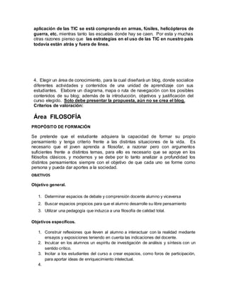 aplicación de las TIC se está comprando en armas, fúsiles, helicópteros de 
guerra, etc. mientras tanto las escuelas donde hay se caen. Por esta y muchas 
otras razones pienso que las estrategias en el uso de las TIC en nuestro país 
todavía están atrás y fuera de línea. 
4. Elegir un área de conocimiento, para la cual diseñará un blog, donde socialice 
diferentes actividades y contenidos de una unidad de aprendizaje con sus 
estudiantes. Elabore un diagrama, mapa o ruta de navegación con los posibles 
contenidos de su blog; además de la introducción, objetivos y justificación del 
curso elegido. Solo debe presentar la propuesta, aún no se crea el blog. 
Criterios de valoración: 
Área FILOSOFÍA 
PROPÓSITO DE FORMACIÓN 
Se pretende que el estudiante adquiera la capacidad de formar su propio 
pensamiento y tenga criterio frente a las distintas situaciones de la vida. Es 
necesario que el joven aprenda a filosofar, a razonar pero con argumentos 
suficientes frente a distintos temas, para ello es necesario que se apoye en los 
filósofos clásicos, y modernos y se debe por lo tanto analizar a profundidad los 
distintos pensamientos siempre con el objetivo de que cada uno se forme como 
persona y pueda dar aportes a la sociedad. 
OBJETIVOS 
Objetivo general. 
1. Determinar espacios de debate y comprensión docente alumno y viceversa 
2. Buscar espacios propicios para que el alumno desarrolle su libre pensamiento 
3. Utilizar una pedagogía que induzca a una filosofía de calidad total. 
Objetivos específicos. 
1. Construir reflexiones que lleven al alumno a interactuar con la realidad mediante 
ensayos y exposiciones teniendo en cuenta las indicaciones del docente. 
2. Inculcar en los alumnos un espíritu de investigación de análisis y síntesis con un 
sentido crítico. 
3. Incitar a los estudiantes del curso a crear espacios, como foros de participación, 
para aportar ideas de enriquecimiento intelectual. 
4. 
 