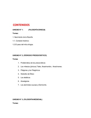 CONTENIDOS 
UNIDAD N° 1: (FILOSOFÍA GRIEGA) 
Temas: 
1. Nacimiento de la filosofía 
1.1. Contexto histórico 
1.2 El paso del mito al logos 
UNIDAD N° 2: (PERIODO PRESOCRÁTICO) 
Temas 
1. Problemática de los presocráticos 
2. Los milesios (jónicos) Tales, Anaximandro, Anaxímenes. 
3. Pitágoras y los Pitagóricos 
4. Heráclito de Éfeso 
5. Los eleáticos 
6. Anaxágoras 
7. Los atomistas Leucipo y Demócrito. 
UNIDAD N° 3: (FILOSOFÍA MEDIEVAL) 
Temas: 
 
