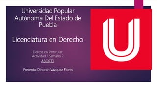 Universidad Popular
Autónoma Del Estado de
Puebla
Licenciatura en Derecho
Delitos en Particular.
Actividad 1 Semana 2
ABORTO
Presenta: Dinorah Vázquez Flores
 