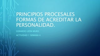PRINCIPIOS PROCESALES
FORMAS DE ACREDITAR LA
PERSONALIDAD.
GERARDO LEÓN MURO
ACTIVIDAD 1 SEMANA 4
 