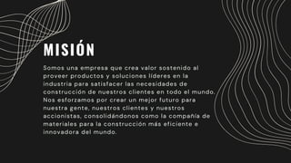 MISIÓN
Somos una empresa que crea valor sostenido al
proveer productos y soluciones líderes en la
industria para satisfacer las necesidades de
construcción de nuestros clientes en todo el mundo.
Nos esforzamos por crear un mejor futuro para
nuestra gente, nuestros clientes y nuestros
accionistas, consolidándonos como la compañía de
materiales para la construcción más eficiente e
innovadora del mundo.
 
