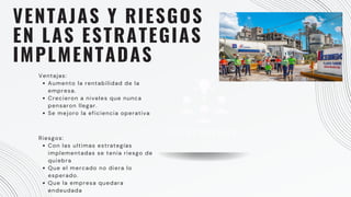 VENTAJAS Y RIESGOS
EN LAS ESTRATEGIAS
IMPLMENTADAS
Ventajas:
Aumento la rentabilidad de la
empresa.
Crecieron a niveles que nunca
pensaron llegar.
Se mejoro la eficiencia operativa
Riesgos:
Con las ultimas estrategías
implementadas se tenia riesgo de
quiebra
Que el mercado no diera lo
esperado.
Que la empresa quedara
endeudada
CUSTOMERS
 