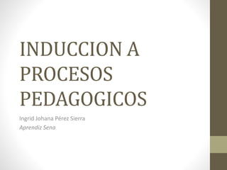 INDUCCION A 
PROCESOS 
PEDAGOGICOS 
Ingrid Johana Pérez Sierra 
Aprendiz Sena 
 