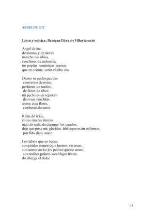 11
ANGEL DE LUZ
Letra y música: Benigna Dávalos Villavicencio
Angel de luz,
de aromas y de nieves
mancho tus labios
con flores de ambrosía,
tus pupilas románticas auroras
que en oriente, serán el albo día.
Dentro tu pecho guardas
conciertos de notas,
perfumes de nardos,
de flores de albor,
mi pecho es un sepulcro
de rosas marchitas,
anima esas flores,
conbesos de amor.
Reina de lirios,
en tus rizadas trenzas
nido de seda, do duermen los canelos;
deja que posemis glaciales labiosque están enfermos,
porfalta de tu amor.
Los labios que no besan,
son pétalos muertosson himnos sin notas,
son astros sin luz,los pechos que no aman,
sonnoches polares,sarcófagos tristes,
do alberga el dolor.
 