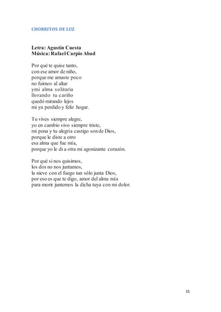 15
CHORRITOS DE LUZ
Letra: Agustín Cuesta
Música:RafaelCarpio Abad
Por qué te quise tanto,
con ese amor de niño,
porque me amaste poco
no fuimos al altar
ymi alma solitaria
llorando tu cariño
quedó mirando lejos
mi ya perdido y feliz hogar.
Tu vives siempre alegre,
yo en cambio vivo siempre triste,
mi pena y tu alegría castigo sonde Dios,
porque le diste a otro
esa alma que fue mía,
porque yo le di a otra mi agonizante corazón.
Por qué si nos quisimos,
los dos no nos juntamos,
la nieve con el fuego tan sólo junta Dios,
por eso es que te digo, amor del alma mía
para morir juntemos la dicha tuya con mi dolor.
 