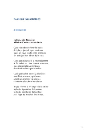 4
PASILLOS INOLVIDABLES
A UNOS OJOS
Letra: Julio Jáuregui
Música:Carlos Amable Ortiz
Ojos cansados demirar la huida
del placer juvenil, ojos traviesos
lagos en cuyo fondo están impresos
los paisajes más tristes de la vida.
Ojos que enloqueció la muchedumbre
Y la tristeza los tornó serenos;
ojos apasionados, ojos llenos
de misericordiosa pesadumbre.
Ojos que fueron castos y amorosos
apacibles, mansos y piadosos,
apacibles, mansos y piadosos
como dos silenciosas oraciones.
Yque vieron a lo largo del camino
todas las injusticias del destino
todas las injusticias del destino
yla fuga de muchas ilusiones.
 