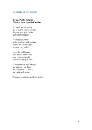 8
AL MORIR DE LAS TARDES
Letra. Publio Falconí
Música:José Ignacio Canelos.
Al morir de las tardes,
en el huerto se oye un trino,
hayun ave que canta
conextrañoamargor.
Yonosésila pobre
seha perdido en el camino
otal vez va rimando
su tristeza y dolor.
Avecilla del huerto
que lloráis en tu canto
una pena tan honda
como el cielo y el mar.
Yotambién en mis noches
de tristeza y de llanto
he rimado la pena
de sufrir y de amar.
Suenan, campanas,que triste estoy.
 