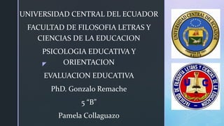 z
UNIVERSIDAD CENTRAL DEL ECUADOR
FACULTAD DE FILOSOFIA LETRAS Y
CIENCIAS DE LA EDUCACION
PSICOLOGIA EDUCATIVA Y
ORIENTACION
EVALUACION EDUCATIVA
PhD. Gonzalo Remache
5 “B”
Pamela Collaguazo
 