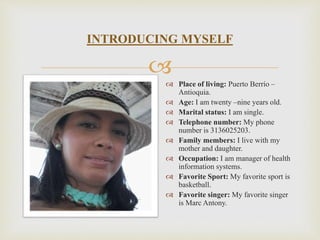 INTRODUCING MYSELF 
? 
? Place of living: Puerto Berro C 
Antioquia. 
? Age: I am twenty Cnine years old. 
? Marital status: I am single. 
? Telephone number: My phone 
number is 3136025203. 
? Family members: I live with my 
mother and daughter. 
? Occupation: I am manager of health 
information systems. 
? Favorite Sport: My favorite sport is 
basketball. 
? Favorite singer: My favorite singer 
is Marc Antony. 
 