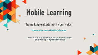 Mobile Learning
Tramo 2. Aprendizaje móvil y curriculum
Presentación sobre el Modelo educativo
Actividad 1. Modelo educativo para la educación
obligatoria y el aprendizaje móvil
 
