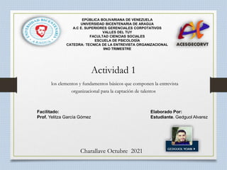 Facilitado: Elaborado Por:
Prof. Yelitza García Gómez Estudiante. Gedguol Alvarez
Charallave Octubre 2021
EPÚBLICA BOLIVARIANA DE VENEZUELA
UNIVERSIDAD BICENTENARIA DE ARAGUA
A.C E. SUPERIORES GERENCIALES CORPOTATIVOS
VALLES DEL TUY
FACULTAD CIENCIAS SOCIALES
ESCUELA DE PSICOLOGÍA
CATEDRA: TECNICA DE LA ENTREVISTA ORGANIZACIONAL
9NO TRIMESTRE
Actividad 1
los elementos y fundamentos básicos que componen la entrevista
organizacional para la captación de talentos
 