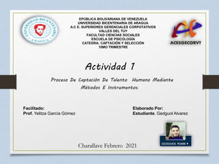 Facilitado: Elaborado Por:
Prof. Yelitza García Gómez Estudiante. Gedguol Alvarez
Charallave Febrero 2021
EPÚBLICA BOLIVARIANA DE VENEZUELA
UNIVERSIDAD BICENTENARIA DE ARAGUA
A.C E. SUPERIORES GERENCIALES CORPOTATIVOS
VALLES DEL TUY
FACULTAD CIENCIAS SOCIALES
ESCUELA DE PSICOLOGÍA
CATEDRA: CAPTACIÓN Y SELECCIÓN
10MO TRIMESTRE
Actividad 1
Proceso De Captación De Talento Humano Mediante
Métodos E Instrumentos.
 