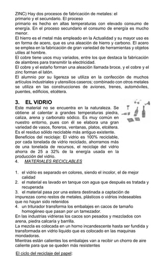 ZINC) Hay dos procesos de fabricación de metales: el
primario y el secundario. El proceso
primario es hecho en altas temperaturas con elevado consumo de
energía. En el proceso secundario el consumo de energía es mucho
menor.
El hierro es el metal más empleado en la Actualidad y su mayor uso es
en forma de acero, que es una aleación de hierro y carbono. El acero
se emplea en la fabricación de gran variedad de herramientas y objetos
utiles al hombre.
El cobre tiene usos muy variados, entre los que destaca la fabricación
de alambres para transmitir la electricidad.
El cobre y el estaño forman una aleación llamada broce, y el cobre y el
zinc forman el latón.
El alumnio por su ligereza se utiliza en la confección de muchos
artículos industriales y utensilios caseros; combinado con otros metales
se utiliza en las construcciones de aviones, trenes, automóviles,
puentes, edificios, etcétera.
3. EL VIDRIO
Este material no se encuentra en la naturaleza. Se
obtiene al calentar a grandes temperaturas piedra,
caliza, arena y carbonato sódico. Es muy común en
nuestro entorno, pues con él se elabora una gran
variedad de vasos, floreros, ventanas, platos, etcétera.
Es el residuo sólido reciclable más antiguo existente.
Beneficios del reciclaje: El vidrio es 100% reciclable,
por cada tonelada de vidrio reciclado, ahorramos más
de una tonelada de recursos, el reciclaje del vidrio
ahorra de 25 a 32% de la energía usada en la
producción del vidrio.
4. MATERIALES RECICLABLES
1. el vidrio es separado en colores, siendo el incolor, el de mejor
calidad
2. el material es lavado en tanque con agua que después es tratada y
recuperada
3. el material pasa por una estera destinada a captación de
impurezas como restos de metales, plásticos o vidrios indeseables
que no hayan sido retenidos
4. un triturador transforma los embalajes en cacos de tamaño
homogéneo que pasan por un tamezador.
En las industrias vidrieras los cacos son pesados y mezclados con
arena, piedra calcaría y barrilla.
La mezcla es colocada en un horno incandescente hasta ser fundida y
transformada en vidrio liquido que es colocado en las maquinas
mondadoras.
Mientras están calientes los embalajes van a recibir un chorro de aire
caliente para que se queden más resistentes
El ciclo del reciclaje del papel:
 