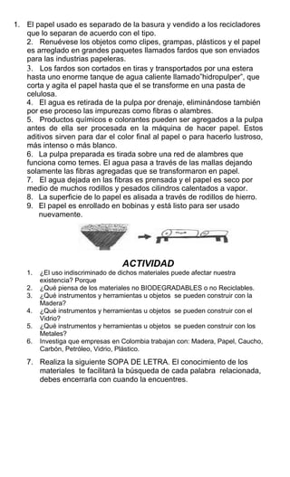 1. El papel usado es separado de la basura y vendido a los recicladores
que lo separan de acuerdo con el tipo.
2. Renuévese los objetos como clipes, grampas, plásticos y el papel
es arreglado en grandes paquetes llamados fardos que son enviados
para las industrias papeleras.
3. Los fardos son cortados en tiras y transportados por una estera
hasta uno enorme tanque de agua caliente llamado”hidropulper”, que
corta y agita el papel hasta que el se transforme en una pasta de
celulosa.
4. El agua es retirada de la pulpa por drenaje, eliminándose también
por ese proceso las impurezas como fibras o alambres.
5. Productos químicos e colorantes pueden ser agregados a la pulpa
antes de ella ser procesada en la máquina de hacer papel. Estos
aditivos sirven para dar el color final al papel o para hacerlo lustroso,
más intenso o más blanco.
6. La pulpa preparada es tirada sobre una red de alambres que
funciona como temes. El agua pasa a través de las mallas dejando
solamente las fibras agregadas que se transformaron en papel.
7. El agua dejada en las fibras es prensada y el papel es seco por
medio de muchos rodillos y pesados cilindros calentados a vapor.
8. La superficie de lo papel es alisada a través de rodillos de hierro.
9. El papel es enrollado en bobinas y está listo para ser usado
nuevamente.
ACTIVIDAD
1. ¿El uso indiscriminado de dichos materiales puede afectar nuestra
existencia? Porque
2. ¿Qué piensa de los materiales no BIODEGRADABLES o no Reciclables.
3. ¿Qué instrumentos y herramientas u objetos se pueden construir con la
Madera?
4. ¿Qué instrumentos y herramientas u objetos se pueden construir con el
Vidrio?
5. ¿Qué instrumentos y herramientas u objetos se pueden construir con los
Metales?
6. Investiga que empresas en Colombia trabajan con: Madera, Papel, Caucho,
Carbón, Petróleo, Vidrio, Plástico.
7. Realiza la siguiente SOPA DE LETRA. El conocimiento de los
materiales te facilitará la búsqueda de cada palabra relacionada,
debes encerrarla con cuando la encuentres.
 