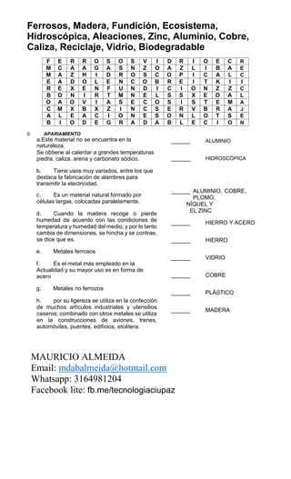 Ferrosos, Madera, Fundición, Ecosistema,
Hidroscópica, Aleaciones, Zinc, Aluminio, Cobre,
Caliza, Reciclaje, Vidrio, Biodegradable
F E R R O S O S V I D R I O E C R
M C A A G A S N Z O A Z L I B A E
M A Z H I D R O S C O P I C A L C
E A D O L E N C O B R E I T K I I
R E X E N F U N D I C I O N Z Z C
B D N I R T M N E L S S X E O A L
O A O V I A S E C O S I S T E M A
C M X B X Z I N C S E R V B R A J
A L E A C I O N E S O N L O T S E
B I O D E G R A D A B L E C I O N
9. APARIAMIENTO
a.Este material no se encuentra en la
naturaleza.
Se obtiene al calentar a grandes temperaturas
piedra, caliza, arena y carbonato sódico.
b. Tiene usos muy variados, entre los que
destaca la fabricación de alambres para
transmitir la electricidad.
______ ALUMINIO
______ HIDROSCÓPICA
c. Es un material natural formado por
células largas, colocadas paralelamente.
d. Cuando la madera recoge o pierde
humedad de acuerdo con las condiciones de
temperatura y humedad del medio, y por lo tanto
cambia de dimensiones, se hincha y se contrae,
se dice que es.
e. Metales ferrosos
f. Es el metal más empleado en la
Actualidad y su mayor uso es en forma de
acero
g. Metales no ferrozos
h. por su ligereza se utiliza en la confección
de muchos artículos industriales y utensilios
caseros; combinado con otros metales se utiliza
en la construcciones de aviones, trenes,
automóviles, puentes, edificios, etcétera.
______ ALUMINIO, COBRE,
PLOMO,
NÍQUEL Y
EL ZINC
______ HIERRO Y ACERO
______ HIERRO
______ VIDRIO
______ COBRE
______ PLÁSTICO
______ MADERA
MAURICIO ALMEIDA
Email: mdabalmeida@hotmail.com
Whatsapp: 3164981204
Facebook lite: fb.me/tecnologiaciupaz
 