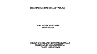 ORGANIZACIONES TRADICIONALES Y ACTUALES
VICKY DAYAN ROLDAN LIMAS
Febrero de 2017
ESCUELA COLOMBIANA DE CARRERAS INDUSTRIALES
PROFESIONAL EN LENGUAS MODERNAS
TEORIAS ORGANIZATIVAS
 