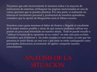 Tal parece que este inconveniente lo tenemos todos o la mayoría de
instructores de sistemas, el bloquear las paginas mencionadas en una de
varias opciones que se pueden plantear. Por otra parte, si realmente no
interesa el crecimiento personal y profesional de nuestros aprendices,
considero que la opción de bloquearlas sería el último recurso.
Nosotros como guías tenemos el deber de ilustrar y llegarle al estudiante
de la mejor manera posible y mirar de qué manera podemos utilizar esa
pasión un poco mal infundado en nuestra aliada. Todo se puede recudir a
“utilizar la fuerza de tu oponente en su contra” en este caso para su bien.
Considero que el internet y las redes sociales no son malas, es solo que las
personas le están dando un mal uso y por ende se están catalogando como
principales distractores al momento de querer compartir nuestro
conocimiento.

ANALISIS DE LA
SITUACION

 