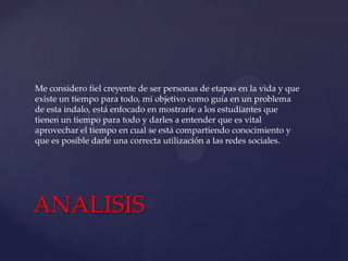 Me considero fiel creyente de ser personas de etapas en la vida y que
existe un tiempo para todo, mi objetivo como guía en un problema
de esta indalo, está enfocado en mostrarle a los estudiantes que
tienen un tiempo para todo y darles a entender que es vital
aprovechar el tiempo en cual se está compartiendo conocimiento y
que es posible darle una correcta utilización a las redes sociales.

ANALISIS

 