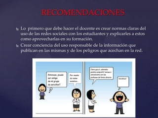 RECOMENDACIONES




Lo primero que debe hacer el docente es crear normas claras del
uso de las redes sociales con los estudiantes y explicarles a estos
como aprovecharlas en su formación.
Crear conciencia del uso responsable de la información que
publican en las mismas y de los peligros que acechan en la red.

 