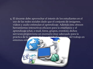 

El docente debe aprovechar el interés de los estudiantes en el
uso de las redes sociales dado que el conjunto de imágenes,
vídeos y audio estimulan el aprendizaje. Además esta ofrecen
herramientas interactivas eficaces para la enseñanza y el
aprendizaje (chat, e-mail, foros, grupos, eventos); dichos
servicios proporciona un escenario muy adecuado para la
práctica de la mayoría de las actividades propias del trabajo en
entornos online.

 