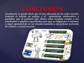 CONCLUSIÓN
Finalmente se puede decir que el uso adecuado de las redes sociales
fomenta el trabajo en equipo y el aprendizaje colaborativo y
permiten que el profesor que utiliza estos recursos enseñe a sus
estudiantes a adquirir capacidades para que se valgan por sí mismos,
y sigan aprendiendo en un mundo sometido a un proceso acelerado
de cambio y transformación.

 