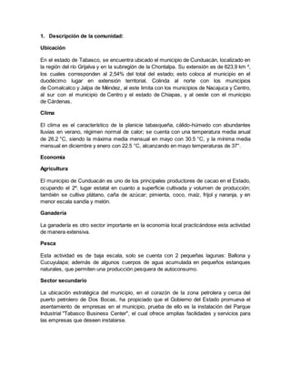 1. Descripción de la comunidad:
Ubicación
En el estado de Tabasco, se encuentra ubicado el municipio de Cunduacán, localizado en
la región del río Grijalva y en la subregión de la Chontalpa. Su extensión es de 623,9 km ²,
los cuales corresponden al 2,54% del total del estado; esto coloca al municipio en el
duodécimo lugar en extensión territorial. Colinda al norte con los municipios
de Comalcalco y Jalpa de Méndez, al este limita con los municipios de Nacajuca y Centro,
al sur con el municipio de Centro y el estado de Chiapas, y al oeste con el municipio
de Cárdenas.
Clima
El clima es el característico de la planicie tabasqueña, cálido-húmedo con abundantes
lluvias en verano, régimen normal de calor; se cuenta con una temperatura media anual
de 26.2 °C, siendo la máxima media mensual en mayo con 30.5 °C, y la mínima media
mensual en diciembre y enero con 22.5 °C, alcanzando en mayo temperaturas de 37°.
Economía
Agricultura
El municipio de Cunduacán es uno de los principales productores de cacao en el Estado,
ocupando el 2º. lugar estatal en cuanto a superficie cultivada y volumen de producción;
también se cultiva plátano, caña de azúcar; pimienta, coco, maíz, frijol y naranja, y en
menor escala sandía y melón.
Ganadería
La ganadería es otro sector importante en la economía local practicándose esta actividad
de manera extensiva.
Pesca
Esta actividad es de baja escala, solo se cuenta con 2 pequeñas lagunas: Ballona y
Cucuyulapa; además de algunos cuerpos de agua acumulada en pequeños estanques
naturales, que permiten una producción pesquera de autoconsumo.
Sector secundario
La ubicación estratégica del municipio, en el corazón de la zona petrolera y cerca del
puerto petrolero de Dos Bocas, ha propiciado que el Gobierno del Estado promueva el
asentamiento de empresas en el municipio, prueba de ello es la instalación del Parque
Industrial "Tabasco Business Center", el cual ofrece amplias facilidades y servicios para
las empresas que deseen instalarse.
 