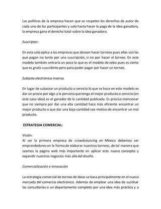 Las políticas de la empresa hacen que se respeten los derechos de autor de 
cada uno de los participantes y solo hasta hacer la paga de la idea ganadora, 
la empresa gana el derecho total sobre la idea ganadora. 
Suscriptor: 
En esta solo aplica a las empresas que desean hacer torneos pues ellas son las 
que pagan no tanto por una suscripción, si no por hacer el torneo. En este 
modelo también entraría un poco lo que es el modelo de cebo pues es cierto 
que es gratis suscribirte pero para poder pagar por hacer un torneo. 
Subasta electrónica inversa. 
En lugar de subastar un producto o servicio lo que se hace en este modelo es 
dar un precio por algo y la persona que tenga el mejor producto o servicio (en 
este caso idea) es el ganador de la cantidad publicada. Es preciso mencionar 
que no siempre por dar una alta cantidad hace más eficiente encontrar un 
mejor producto o que dar una baja cantidad sea motivo de encontrar un mal 
producto. 
ESTRATEGIA COMERCIAL: 
Visión: 
Al ser la primera empresa de crowdsourcing en México debemos ser 
emprendedores en la forma de elaborar nuestros torneos, de tal manera que 
seamos la página web más importante en aplicar este nuevo concepto y 
expandir nuestros negocios más allá del diseño. 
Comercialización e innovación 
La estrategia comercial de torneo de ideas se basa principalmente en el nuevo 
mercado del comercio electrónico. Además de emplear una idea de sustituir 
las consultorías o un departamento completo por una idea más práctica y a 
 