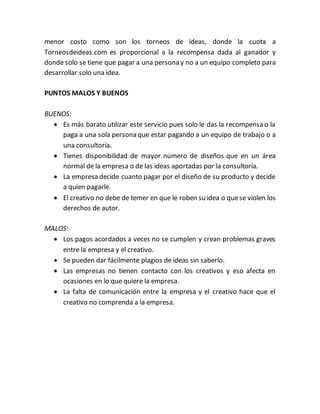 menor costo como son los torneos de ideas, donde la cuota a 
Torneosdeideas.com es proporcional a la recompensa dada al ganador y 
donde solo se tiene que pagar a una persona y no a un equipo completo para 
desarrollar solo una idea. 
PUNTOS MALOS Y BUENOS 
BUENOS: 
 Es más barato utilizar este servicio pues solo le das la recompensa o la 
paga a una sola persona que estar pagando a un equipo de trabajo o a 
una consultoría. 
 Tienes disponibilidad de mayor número de diseños que en un área 
normal de la empresa o de las ideas aportadas por la consultoría. 
 La empresa decide cuanto pagar por el diseño de su producto y decide 
a quien pagarle. 
 El creativo no debe de temer en que le roben su idea o que se violen los 
derechos de autor. 
MALOS: 
 Los pagos acordados a veces no se cumplen y crean problemas graves 
entre la empresa y el creativo. 
 Se pueden dar fácilmente plagios de ideas sin saberlo. 
 Las empresas no tienen contacto con los creativos y eso afecta en 
ocasiones en lo que quiere la empresa. 
 La falta de comunicación entre la empresa y el creativo hace que el 
creativo no comprenda a la empresa. 
 