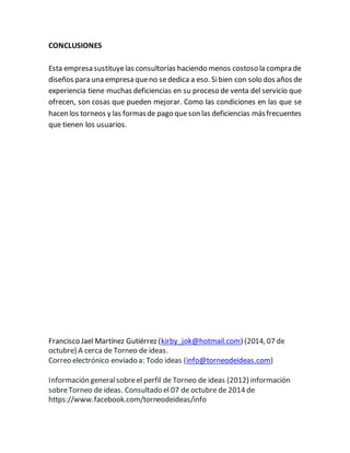 CONCLUSIONES 
Esta empresa sustituye las consultorías haciendo menos costoso la compra de 
diseños para una empresa que no se dedica a eso. Si bien con solo dos años de 
experiencia tiene muchas deficiencias en su proceso de venta del servicio que 
ofrecen, son cosas que pueden mejorar. Como las condiciones en las que se 
hacen los torneos y las formas de pago que son las deficiencias más frecuentes 
que tienen los usuarios. 
Francisco Jael Martínez Gutiérrez (kirby_jok@hotmail.com) (2014, 07 de 
octubre) A cerca de Torneo de ideas. 
Correo electrónico enviado a: Todo ideas (info@torneodeideas.com) 
Información general sobre el perfil de Torneo de ideas (2012) información 
sobre Torneo de ideas. Consultado el 07 de octubre de 2014 de 
https://www.facebook.com/torneodeideas/info 
