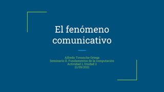El fenómeno
comunicativo
Alfredo Tovanche Ortega
Seminario II. Fundamentos de la computación
Actividad 1, Unidad 2
21/09/2021
 
