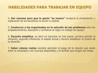 HABILIDADES PARA TRABAJAR EN EQUIPO
4. Dar razones para que la gente “se mueva” involucra la presentación y
explicación de los beneficios la acción a realizar.
5. Involucrar a los organizados en la solución de los problemas solo con
empoderamiento, educación y confianza se logra un trabajo de equipo.
6. Escucha empática, es decir en escuchar en tres pasos: primero percibir la
situación, segundo influenciar el estado actual y tercero establecer el control de
la situación.
7. Saber colocar metas consiste aprender el juego de la relación que existe
entre la necesidad y los recursos disponibles y el sentido que tengan las metas.
 