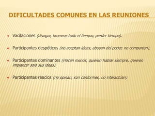 DIFICULTADES COMUNES EN LAS REUNIONES
 Vacilaciones (divagar, bromear todo el tiempo, perder tiempo).
 Participantes despóticos (no aceptan ideas, abusan del poder, no comparten).
 Participantes dominantes (Hacen menos, quieren hablar siempre, quieren
implantar solo sus ideas).
 Participantes reacios (no opinan, son conformes, no interactúan)
 