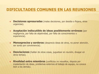 DIFICULTADES COMUNES EN LAS REUNIONES
 Decisiones apresuradas (malas decisiones, por desidia o flojera, otras
urgencias).
 Aceptación indiscutible de ideas posiblemente erróneas (por
negligencia, por falta de objetividad, por falta de conocimientos o
experiencia).
 Menosprecios y sorderas (desprecio ideas de otros, no poner atención,
ser sordo por conveniencia).
 Desviaciones (hablar de otras cosas, juguetear en reunión, divagar en
otros temas).
 Rivalidad entre miembros (conflictos no resueltos, disputa por
implantación de ideas, problemas externos al trabajo de equipo, no conoce
bien a los demás).
 
