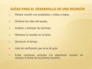 GUÍAS PARA EL DESARROLLO DE UNA REUNIÓN
1. Planear reunión con propósitos y metas a lograr.
2. Dividirse los roles del equipo.
3. Analizar y anticipar las barreras.
4. Mantener la reunión en el tema.
5. Demarcar el tiempo.
6. Lista de verificación que sirva de guía.
7. Evitar reuniones sorpresa (no abandonar reunión sin
conocer la fecha de la próxima reunión).
 