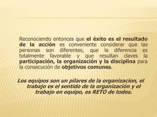 Reconociendo entonces que el éxito es el resultado
de la acción es conveniente considerar que las
personas son diferentes, que la diferencia es
totalmente favorable y que resultan claves la
participación, la organización y la disciplina para
la consecución de objetivos comunes.
Los equipos son un pilares de la organizacion, el
trabajo es el sentido de la organización y el
trabajo en equipo, es RETO de todos.
 