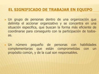 EL SIGNIFICADO DE TRABAJAR EN EQUIPO
 Un grupo de personas dentro de una organización que
delimita el accionar organizativo y se concentra en una
situación especifica, que buscan la forma más eficiente de
coordinarse para conseguirlo con la participación de todos-
as.
 Un número pequeño de personas con habilidades
complementarias que están comprometidas con un
propósito común, y de la cual son responsables.
 