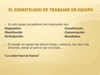 EL SIGNIFICADO DE TRABAJAR EN EQUIPO
 En este equipo las palabras más importantes son:
Diagnóstico Coordinación.
Planificación Comunicación.
Participación. Resultados.
 El trabajar en equipo nos ahorra tiempo y esfuerzo, nos hace más
eficientes, donde se pone el ojo va la bala...
“La unión hace la fuerza”
 