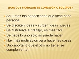¿POR QUÉ TRABAJAR EN COMISIÓN O EQUIPOS?
 Se juntan las capacidades que tiene cada
persona
 Se discuten ideas y surgen ideas nuevas
 Se distribuye el trabajo, es más fácil
 Se hace lo uno solo no puede hacer
 Hay más motivación para hacer las cosas
 Uno aporta lo que el otro no tiene, se
complementan
 